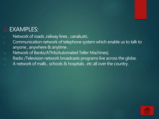  EXAMPLES:
i. Network of roads ,railway lines , canals,etc.
ii. Communication network of telephone system which enable us to talk to
anyone , anywhere & anytime .
iii. Network of Banks/ATMs(Automated Teller Machines).
iv. Radio /Television network broadcasts programs live across the globe.
v. A network of malls , schools & hospitals , etc all over the country.
 