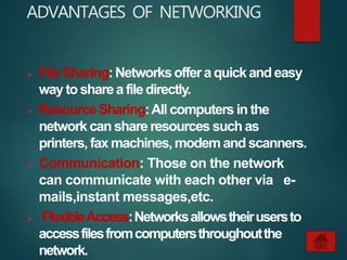 ADVANTAGES OF NETWORKING
 FileSharing:Networksoffera quickandeasy
waytosharea filedirectly.
 Resource Sharing:All computers in the
network can share resources such as
printers, fax machines, modem and scanners.
 Communication: Those on the network
can communicate with each other via e-
mails,instant messages,etc.
 FlexibleAccess:Networksallowstheirusersto
accessfilesfromcomputersthroughoutthe
network.
 