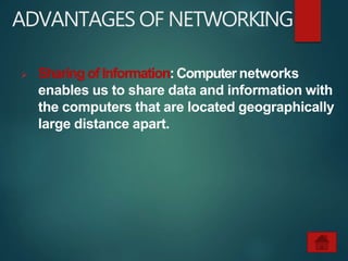 ADVANTAGES OF NETWORKING
 Sharing of Information: Computer networks
enables us to share data and information with
the computers that are located geographically
large distance apart.
 