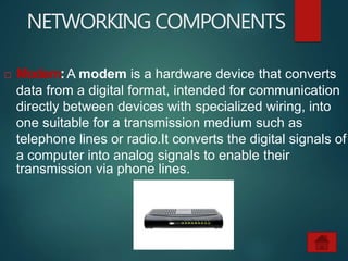 NETWORKING COMPONENTS
 Modem:A modem is a hardware device that converts
data from a digital format, intended for communication
directly between devices with specialized wiring, into
one suitable for a transmission medium such as
telephone lines or radio.It converts the digital signals of
a computer into analog signals to enable their
transmission via phone lines.
 