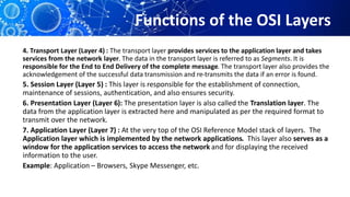 Functions of the OSI Layers
4. Transport Layer (Layer 4) : The transport layer provides services to the application layer and takes
services from the network layer. The data in the transport layer is referred to as Segments. It is
responsible for the End to End Delivery of the complete message. The transport layer also provides the
acknowledgement of the successful data transmission and re-transmits the data if an error is found.
5. Session Layer (Layer 5) : This layer is responsible for the establishment of connection,
maintenance of sessions, authentication, and also ensures security.
6. Presentation Layer (Layer 6): The presentation layer is also called the Translation layer. The
data from the application layer is extracted here and manipulated as per the required format to
transmit over the network.
7. Application Layer (Layer 7) : At the very top of the OSI Reference Model stack of layers. The
Application layer which is implemented by the network applications. This layer also serves as a
window for the application services to access the network and for displaying the received
information to the user.
Example: Application – Browsers, Skype Messenger, etc.
 