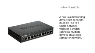 Hub and switch
A hub is a networking
device that connects
multiple PCs to a
single network,
whereas a Switch
connects multiple
devices on a single
computer network.
 
