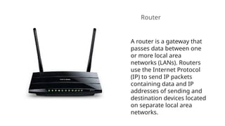 Router
A router is a gateway that
passes data between one
or more local area
networks (LANs). Routers
use the Internet Protocol
(IP) to send IP packets
containing data and IP
addresses of sending and
destination devices located
on separate local area
networks.
 