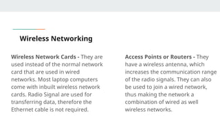 Wireless Networking
Wireless Network Cards - They are
used instead of the normal network
card that are used in wired
networks. Most laptop computers
come with inbuilt wireless network
cards. Radio Signal are used for
transferring data, therefore the
Ethernet cable is not required.
Access Points or Routers - They
have a wireless antenna, which
increases the communication range
of the radio signals. They can also
be used to join a wired network,
thus making the network a
combination of wired as well
wireless networks.
 