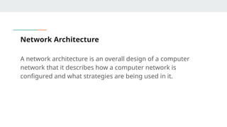Network Architecture
A network architecture is an overall design of a computer
network that it describes how a computer network is
configured and what strategies are being used in it.
 