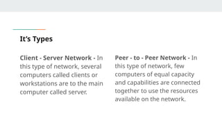 It’s Types
Client - Server Network - In
this type of network, several
computers called clients or
workstations are to the main
computer called server.
Peer - to - Peer Network - In
this type of network, few
computers of equal capacity
and capabilities are connected
together to use the resources
available on the network.
 