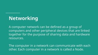 Networking
A computer network can be defined as a group of
computers and other peripheral devices that are linked
together for the purpose of sharing data and hardware
resources.
The computer in a network can communicate with each
other. Each computer in a network is called a Node.
 