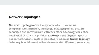 Network Topologies
Network topology refers the layout in which the various
components of a network, like nodes, links, peripherals, etc., are
connected and communicate with each other. A topology can either
be physical or logical. A physical topology is the physical layout of
nodes, workstations, cable in the network, whereas logical topology
is the way how information flows between the different components.
 