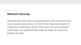 Network Security
Network Security means protecting data and resources from
any unauthorised access. It is the most important aspect in
computer networking. Since many users are accessing the
same data, it is essential that steps be taken to ensure its
proper security.
 