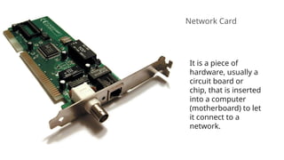 Network Card
It is a piece of
hardware, usually a
circuit board or
chip, that is inserted
into a computer
(motherboard) to let
it connect to a
network.
 