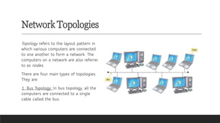 Network Topologies
Topology refers to the layout pattern in
which various computers are connected
to one another to form a network. The
computers on a network are also referred
to as nodes.
There are four main types of topologies.
They are:
1. Bus Topology: In bus topology, all the
computers are connected to a single
cable called the bus.
 