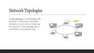 Network Topologies
2. Ring Topology: In ring topology, each
computer is connected to two other
computers so as to form a closed ring-
like structure. In this topology, data is
transmitted in one direction only.
 