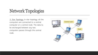 Network Topologies
3. Star Topology: In star topology, all the
computers are connected to a central
computer or a central node. The data to
be exchanged between any two
computers passes through the central
node.
 