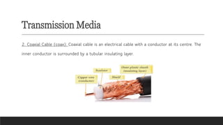 Transmission Media
2. Coaxial Cable (coax): Coaxial cable is an electrical cable with a conductor at its centre. The
inner conductor is surrounded by a tubular insulating layer.
 