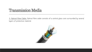 Transmission Media
3. Optical Fibre Cable: Optical fibre cable consists of a central glass core surrounded by several
layers of protective material.
 