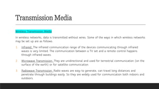 Transmission Media
Wireless Transmission Media
In wireless networks, data is transmitted without wires. Some of the ways in which wireless networks
may be set up are as follows.
1. Infrared: The infrared communication range of the devices communicating through infrared
waves is very limited. The communication between a TV set and a remote control happens
through infrared waves.
2. Microwave Transmission: They are unidirectional and used for terrestrial communication (on the
surface of the earth) or for satellite communication.
3. Radiowave Transmission: Radio waves are easy to generate, can travel long distances and
penetrate through buildings easily. So they are widely used for communication both indoors and
outdoors.
 