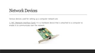 Network Devices
Various devices used for setting up a computer network are:
1. NIC (Network Interface Card): It is a hardware device that is attached to a computer to
enable it to communicate over the network.
 