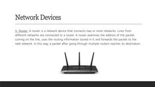 Network Devices
5. Router: A router is a network device that connects two or more networks. Lines from
different networks are connected to a router. A router examines the address of the packet
coming on the line, uses the routing information stored in it and forwards the packet to the
next network. In this way, a packet after going through multiple routers reaches its destination.
 