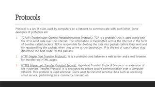 Protocols
Protocol is a set of rules used by computers on a network to communicate with each other. Some
examples of protocols are:
1. TCP/IP (Transmission Control Protocol/Internet Protocol): TCP is a protocol that is used along with
the IP to send data over the Internet. The information is transmitted across the Internet in the form
of bundles called packets. TCP is responsible for dividing the data into packets before they send and
for reassembling the packets when they arrive at the destination. IP is the set of specification that
determine the best route for the packets.
2. HTTP (Hyper Text Transfer Protocol): It is a protocol used between a web server and a web browser
for transferring HTML pages.
3. HTTPS (Hypertext Transfer Protocol Secure): Hypertext Transfer Protocol Secure is an extension of
the Hypertext Transfer Protocol. It is encrypted to ensure secure communication over a computer
network. This protocol is used whenever users want to transmit sensitive data such as accessing
email service, performing an e-commerce transaction.
 