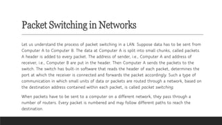 Packet Switching in Networks
Let us understand the process of packet switching in a LAN. Suppose data has to be sent from
Computer A to Computer B. The data at Computer A is split into small chunks, called packets.
A header is added to every packet. The address of sender, i.e., Computer A and address of
receiver, i.e., Computer B are put in the header. Then Computer A sends the packets to the
switch. The switch has built-in software that reads the header of each packet, determines the
port at which the receiver is connected and forwards the packet accordingly. Such a type of
communication in which small units of data or packets are routed through a network, based on
the destination address contained within each packet, is called packet switching.
When packets have to be sent to a computer on a different network, they pass through a
number of routers. Every packet is numbered and may follow different paths to reach the
destination.
 