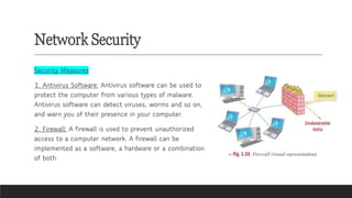 Network Security
Security Measures
1. Antivirus Software: Antivirus software can be used to
protect the computer from various types of malware.
Antivirus software can detect viruses, worms and so on,
and warn you of their presence in your computer.
2. Firewall: A firewall is used to prevent unauthorized
access to a computer network. A firewall can be
implemented as a software, a hardware or a combination
of both.
 