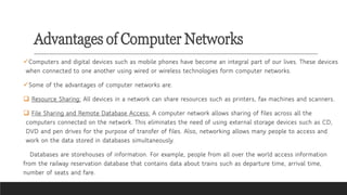 Advantages of Computer Networks
✓Computers and digital devices such as mobile phones have become an integral part of our lives. These devices
when connected to one another using wired or wireless technologies form computer networks.
✓Some of the advantages of computer networks are:
❑ Resource Sharing: All devices in a network can share resources such as printers, fax machines and scanners.
❑ File Sharing and Remote Database Access: A computer network allows sharing of files across all the
computers connected on the network. This eliminates the need of using external storage devices such as CD,
DVD and pen drives for the purpose of transfer of files. Also, networking allows many people to access and
work on the data stored in databases simultaneously.
Databases are storehouses of information. For example, people from all over the world access information
from the railway reservation database that contains data about trains such as departure time, arrival time,
number of seats and fare.
 