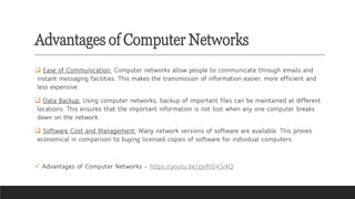 Advantages of Computer Networks
❑ Ease of Communication: Computer networks allow people to communicate through emails and
instant messaging facilities. This makes the transmission of information easier, more efficient and
less expensive.
❑ Data Backup: Using computer networks, backup of important files can be maintained at different
locations. This ensures that the important information is not lost when any one computer breaks
down on the network.
❑ Software Cost and Management: Many network versions of software are available. This proves
economical in comparison to buying licensed copies of software for individual computers.
✓ Advantages of Computer Networks - https://youtu.be/zjvRI04SrkQ
 