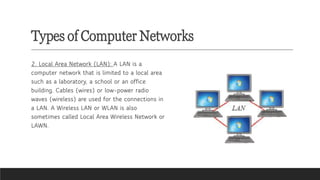 Types of Computer Networks
2. Local Area Network (LAN): A LAN is a
computer network that is limited to a local area
such as a laboratory, a school or an office
building. Cables (wires) or low-power radio
waves (wireless) are used for the connections in
a LAN. A Wireless LAN or WLAN is also
sometimes called Local Area Wireless Network or
LAWN.
 