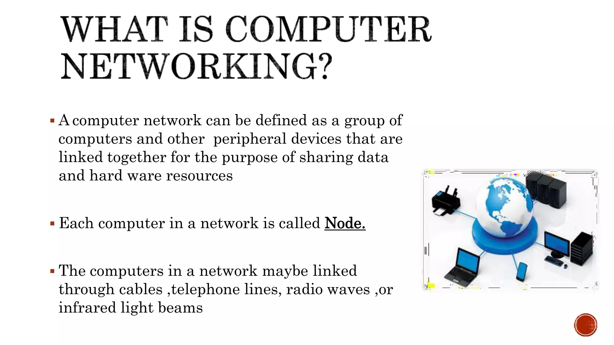 A computer network can be defined as a group of
computers and other peripheral devices that are
linked together for the purpose of sharing data
and hard ware resources
 Each computer in a network is called Node.
 The computers in a network maybe linked
through cables ,telephone lines, radio waves ,or
infrared light beams
 