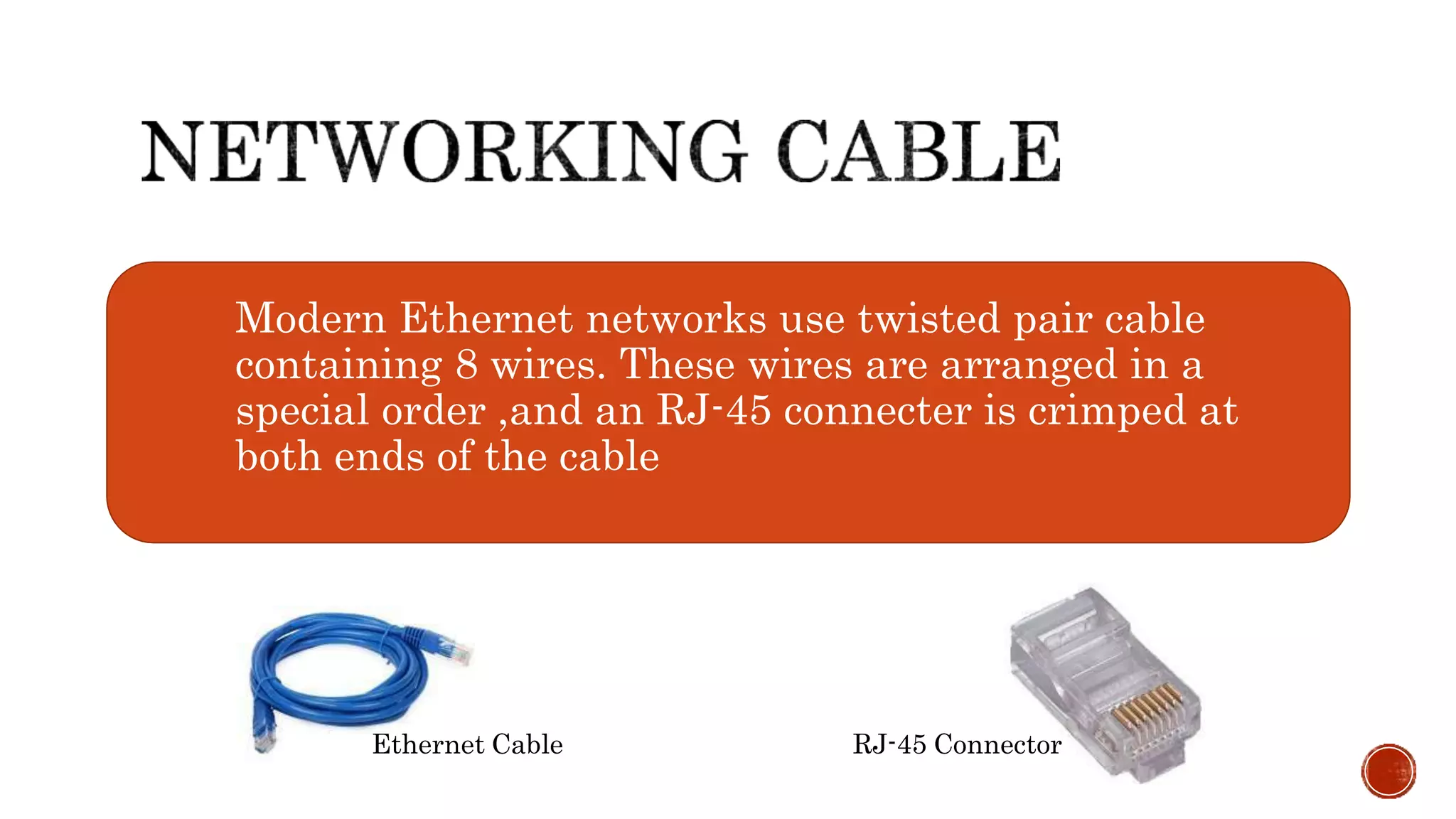Modern Ethernet networks use twisted pair cable
containing 8 wires. These wires are arranged in a
special order ,and an RJ-45 connecter is crimped at
both ends of the cable
Ethernet Cable RJ-45 Connector
 