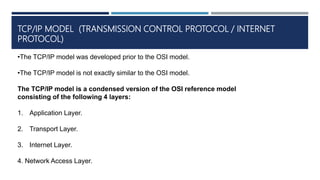 TCP/IP MODEL (TRANSMISSION CONTROL PROTOCOL / INTERNET
PROTOCOL)
•The TCP/IP model was developed prior to the OSI model.
•The TCP/IP model is not exactly similar to the OSI model.
The TCP/IP model is a condensed version of the OSI reference model
consisting of the following 4 layers:
1. Application Layer.
2. Transport Layer.
3. Internet Layer.
4. Network Access Layer.
 