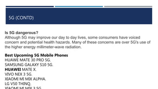5G (CONTD)
Is 5G dangerous?
Although 5G may improve our day to day lives, some consumers have voiced
concern and potential health hazards. Many of these concerns are over 5G's use of
the higher energy millimeter-wave radiation.
Best Upcoming 5G Mobile Phones
HUAWE MATE 30 PRO 5G.
SAMSUNG GALAXY S10 5G.
HUAWEI MATE X.
VIVO NEX 3 5G.
XIAOMI MI MIX ALPHA.
LG V50 THINQ.
 