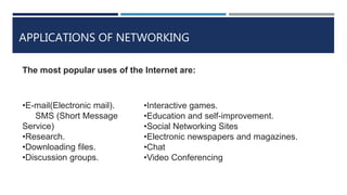 APPLICATIONS OF NETWORKING
•E-mail(Electronic mail).
SMS (Short Message
Service)
•Research.
•Downloading files.
•Discussion groups.
•Interactive games.
•Education and self-improvement.
•Social Networking Sites
•Electronic newspapers and magazines.
•Chat
•Video Conferencing
The most popular uses of the Internet are:
 