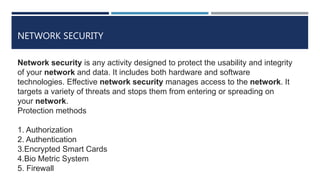 NETWORK SECURITY
Network security is any activity designed to protect the usability and integrity
of your network and data. It includes both hardware and software
technologies. Effective network security manages access to the network. It
targets a variety of threats and stops them from entering or spreading on
your network.
Protection methods
1. Authorization
2. Authentication
3.Encrypted Smart Cards
4.Bio Metric System
5. Firewall
 