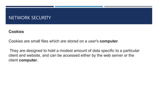 NETWORK SECURITY
Cookies
Cookies are small files which are stored on a user's computer.
They are designed to hold a modest amount of data specific to a particular
client and website, and can be accessed either by the web server or the
client computer.
 