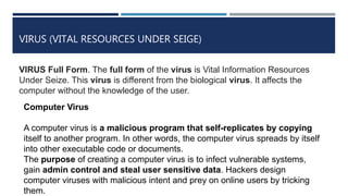 VIRUS (VITAL RESOURCES UNDER SEIGE)
VIRUS Full Form. The full form of the virus is Vital Information Resources
Under Seize. This virus is different from the biological virus. It affects the
computer without the knowledge of the user.
Computer Virus
A computer virus is a malicious program that self-replicates by copying
itself to another program. In other words, the computer virus spreads by itself
into other executable code or documents.
The purpose of creating a computer virus is to infect vulnerable systems,
gain admin control and steal user sensitive data. Hackers design
computer viruses with malicious intent and prey on online users by tricking
them.
 