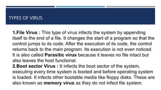 TYPES OF VIRUS
1.File Virus : This type of virus infects the system by appending
itself to the end of a file. It changes the start of a program so that the
control jumps to its code. After the execution of its code, the control
returns back to the main program. Its execution is not even noticed.
It is also called Parasitic virus because it leaves no file intact but
also leaves the host functional.
2.Boot sector Virus : It infects the boot sector of the system,
executing every time system is booted and before operating system
is loaded. It infects other bootable media like floppy disks. These are
also known as memory virus as they do not infect file system.
 