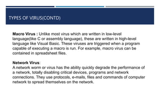 TYPES OF VIRUS(CONTD)
Macro Virus : Unlike most virus which are written in low-level
language(like C or assembly language), these are written in high-level
language like Visual Basic. These viruses are triggered when a program
capable of executing a macro is run. For example, macro virus can be
contained in spreadsheet files.
Network Virus:
A network worm or virus has the ability quickly degrade the performance of
a network, totally disabling critical devices, programs and network
connections. They use protocols, e-mails, files and commands of computer
network to spread themselves on the network.
 