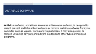 ANTIVIRUS SOFTWARE
Antivirus software, sometimes known as anti-malware software, is designed to
detect, prevent and take action to disarm or remove malicious software from your
computer such as viruses, worms and Trojan horses. It may also prevent or
remove unwanted spyware and adware in addition to other types of malicious
programs.
 