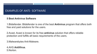 EXAMPLES OF ANTI- SOFTWARE
5 Best Antivirus Software
1.Bitdefender. Bitdefender is one of the best Antivirus program that offers both
free and paid solutions for the users.
2.Avast. Avast is known for its free antivirus solution that offers reliable
protection and fulfills all basic requirements of the users.
3.Malwarebytes Anti-Malware.
4.AVG AntiVirus.
5.Norton.
 