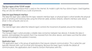 The four layers of the TCP/IP model
TCP/IP is a data link protocol that is used on the internet. Its model is split into four distinct layers. Used together,
they can also be referred to as a suite of protocols.
Data link layer/Network Interface
The data link layer (also called the link layer, network interface layer, or physical layer) is what handles the physical
parts of sending and receiving data using the Ethernet cable, wireless network, network interface card, device
driver in the computer, and so on.
Internet layer
The internet layer (also called the network layer) controls the movement of packets around the network.
Transport layer
The transport layer is what provides a reliable data connection between two devices. It divides the data in
packets, acknowledges the packets that it has received from the other device, and makes sure that the other
device acknowledges the packets it receives.
Application layer
The application layer is the group of applications that require network communication. This is what the user
typically interacts with, such as email and messaging. Because the lower layers handle the details of
communication, the applications don’t need to concern themselves with this.
 