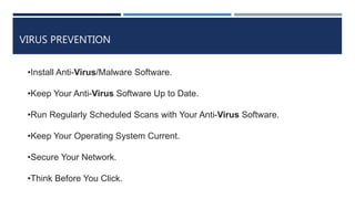 VIRUS PREVENTION
•Install Anti-Virus/Malware Software.
•Keep Your Anti-Virus Software Up to Date.
•Run Regularly Scheduled Scans with Your Anti-Virus Software.
•Keep Your Operating System Current.
•Secure Your Network.
•Think Before You Click.
 