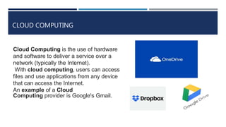 CLOUD COMPUTING
Cloud Computing is the use of hardware
and software to deliver a service over a
network (typically the Internet).
With cloud computing, users can access
files and use applications from any device
that can access the Internet.
An example of a Cloud
Computing provider is Google's Gmail.
 