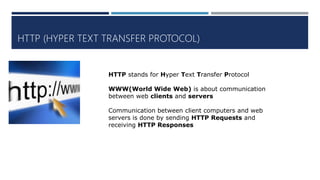 HTTP (HYPER TEXT TRANSFER PROTOCOL)
HTTP stands for Hyper Text Transfer Protocol
WWW(World Wide Web) is about communication
between web clients and servers
Communication between client computers and web
servers is done by sending HTTP Requests and
receiving HTTP Responses
 