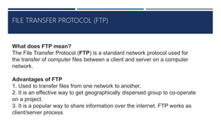 FILE TRANSFER PROTOCOL (FTP)
What does FTP mean?
The File Transfer Protocol (FTP) is a standard network protocol used for
the transfer of computer files between a client and server on a computer
network.
Advantages of FTP
1. Used to transfer files from one network to another.
2. It is an effective way to get geographically dispersed group to co-operate
on a project.
3. It is a popular way to share information over the internet. FTP works as
client/server process.
 