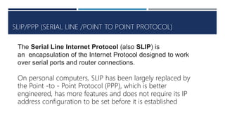 SLIP/PPP (SERIAL LINE /POINT TO POINT PROTOCOL)
The Serial Line Internet Protocol (also SLIP) is
an encapsulation of the Internet Protocol designed to work
over serial ports and router connections.
On personal computers, SLIP has been largely replaced by
the Point -to - Point Protocol (PPP), which is better
engineered, has more features and does not require its IP
address configuration to be set before it is established
 