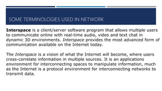 SOME TERMINOLOGIES USED IN NETWORK
Interspace is a client/server software program that allows multiple users
to communicate online with real-time audio, video and text chat in
dynamic 3D environments. Interspace provides the most advanced form of
communication available on the Internet today.
The Interspace is a vision of what the Internet will become, where users
cross-correlate information in multiple sources. It is an applications
environment for interconnecting spaces to manipulate information, much
as the Internet is a protocol environment for interconnecting networks to
transmit data.
 