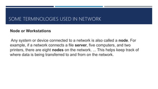 SOME TERMINOLOGIES USED IN NETWORK
Node or Workstations
Any system or device connected to a network is also called a node. For
example, if a network connects a file server, five computers, and two
printers, there are eight nodes on the network. ... This helps keep track of
where data is being transferred to and from on the network.
 
