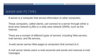 SERVER AND ITS TYPES
A server is a computer that serves information to other computers.
These computers, called clients, can connect to a server through either a
local area network (LAN) or a wide area network (WAN), such as the
Internet.
There are a number of different types of servers, including Web servers,
mail servers, and file servers.
A web server serves Web pages to computers that connect to it.
A mail server stores users' e-mail accounts and sends and receives e-mail
messages
 