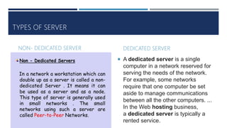 TYPES OF SERVER
NON- DEDICATED SERVER DEDICATED SERVER
 A dedicated server is a single
computer in a network reserved for
serving the needs of the network.
For example, some networks
require that one computer be set
aside to manage communications
between all the other computers. ...
In the Web hosting business,
a dedicated server is typically a
rented service.
 